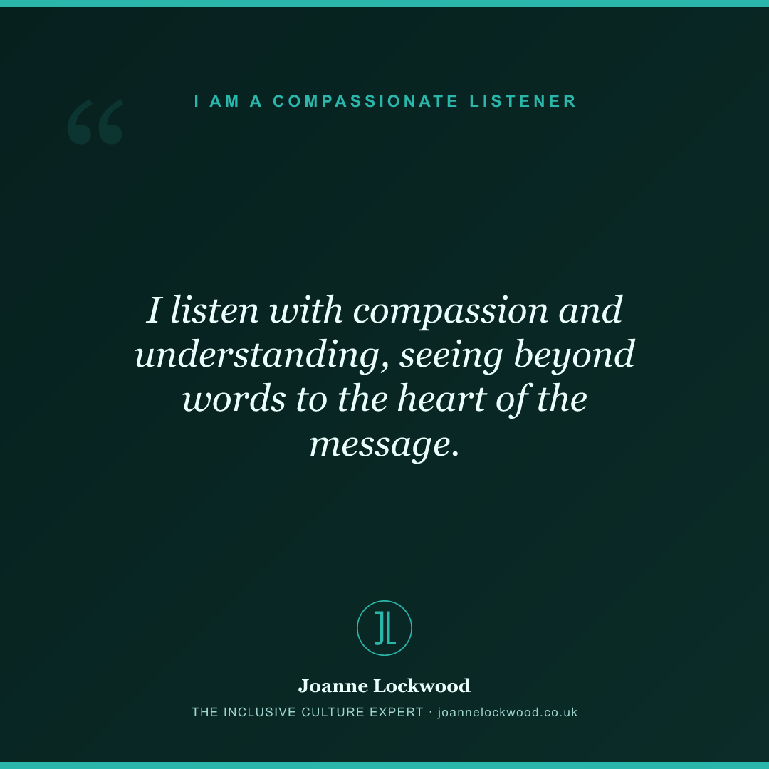 I listen with compassion and understanding, seeing beyond words to the heart of the message.