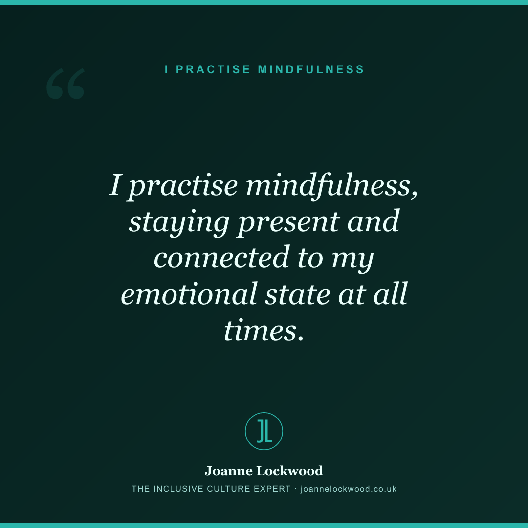 I practise mindfulness, staying present and connected to my emotional state at all times.